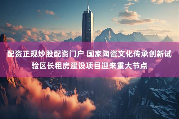 配资正规炒股配资门户 国家陶瓷文化传承创新试验区长租房建设项目迎来重大节点