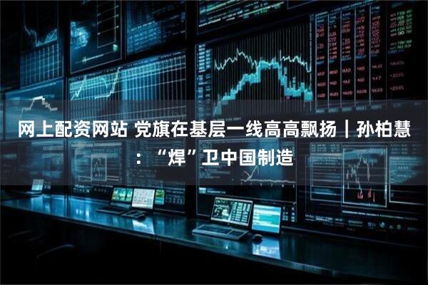 网上配资网站 党旗在基层一线高高飘扬｜孙柏慧：“焊”卫中国制造