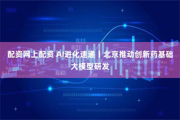配资网上配资 AI进化速递丨北京推动创新药基础大模型研发