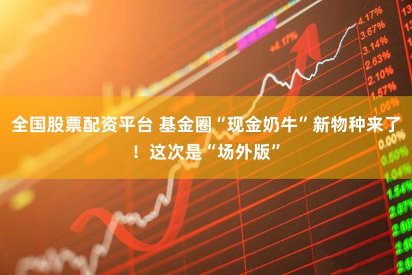 全国股票配资平台 基金圈“现金奶牛”新物种来了！这次是“场外版”