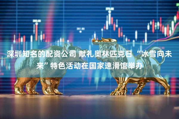 深圳知名的配资公司 献礼奥林匹克日 “冰雪向未来”特色活动在国家速滑馆举办