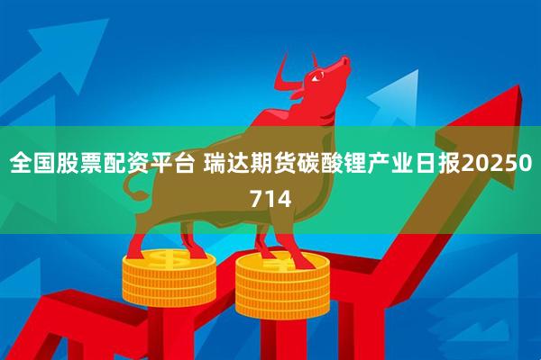 全国股票配资平台 瑞达期货碳酸锂产业日报20250714