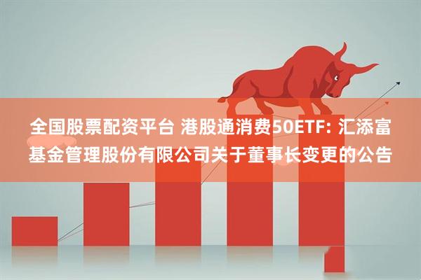 全国股票配资平台 港股通消费50ETF: 汇添富基金管理股份有限公司关于董事长变更的公告