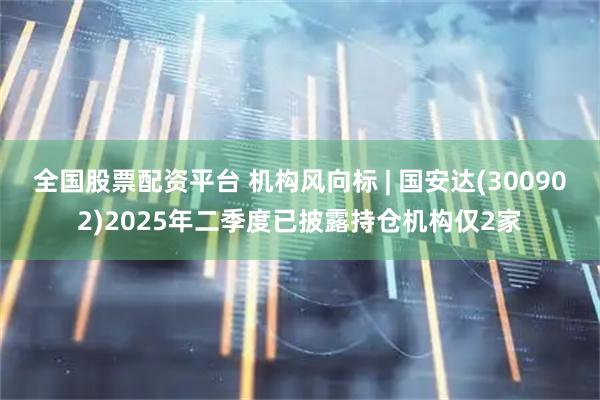 全国股票配资平台 机构风向标 | 国安达(300902)2025年二季度已披露持仓机构仅2家