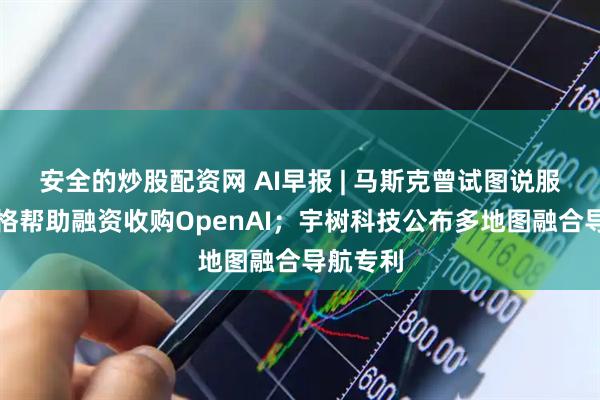 安全的炒股配资网 AI早报 | 马斯克曾试图说服扎克伯格帮助融资收购OpenAI；宇树科技公布多地图融合导航专利
