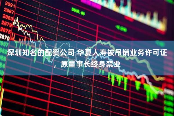 深圳知名的配资公司 华夏人寿被吊销业务许可证，原董事长终身禁业