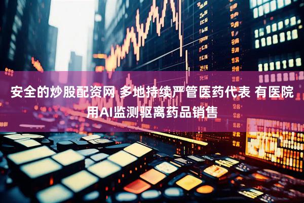 安全的炒股配资网 多地持续严管医药代表 有医院用AI监测驱离药品销售