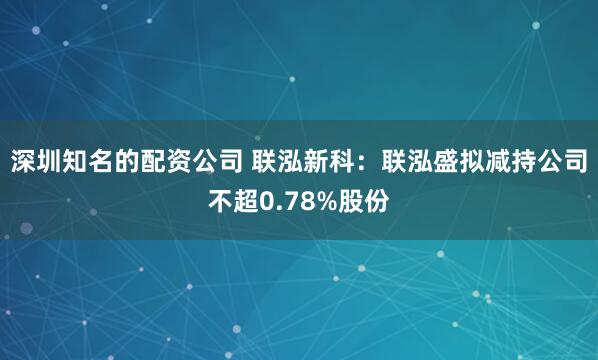 深圳知名的配资公司 联泓新科：联泓盛拟减持公司不超0.78%股份