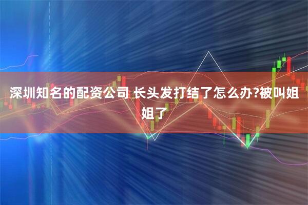 深圳知名的配资公司 长头发打结了怎么办?被叫姐姐了