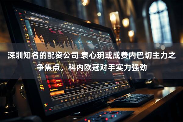 深圳知名的配资公司 袁心玥或成费内巴切主力之争焦点，科内欧冠对手实力强劲