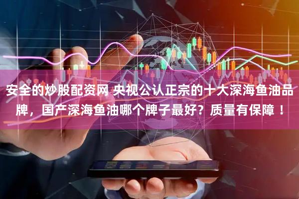 安全的炒股配资网 央视公认正宗的十大深海鱼油品牌，国产深海鱼油哪个牌子最好？质量有保障 ！