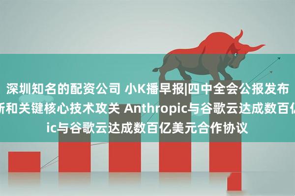 深圳知名的配资公司 小K播早报|四中全会公报发布：加强原始创新和关键核心技术攻关 Anthropic与谷歌云达成数百亿美元合作协议