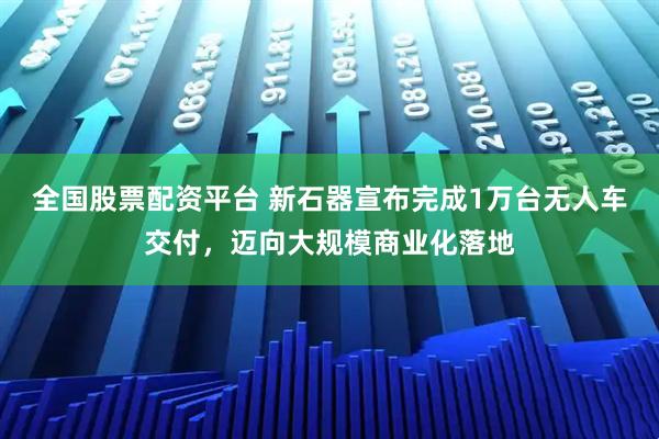 全国股票配资平台 新石器宣布完成1万台无人车交付，迈向大规模商业化落地