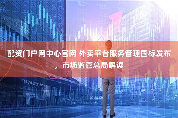 配资门户网中心官网 外卖平台服务管理国标发布，市场监管总局解读