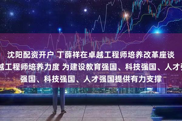 沈阳配资开户 丁薛祥在卓越工程师培养改革座谈会上强调 加大卓越工程师培养力度 为建设教育强国、科技强国、人才强国提供有力支撑