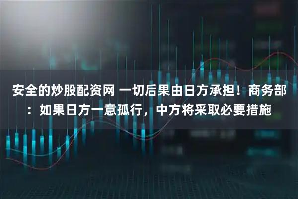 安全的炒股配资网 一切后果由日方承担！商务部：如果日方一意孤行，中方将采取必要措施