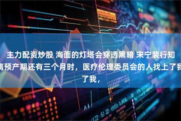 主力配资炒股 海面的灯塔会穿透黑暗 宋宁裴行知 离预产期还有三个月时，医疗伦理委员会的人找上了我，